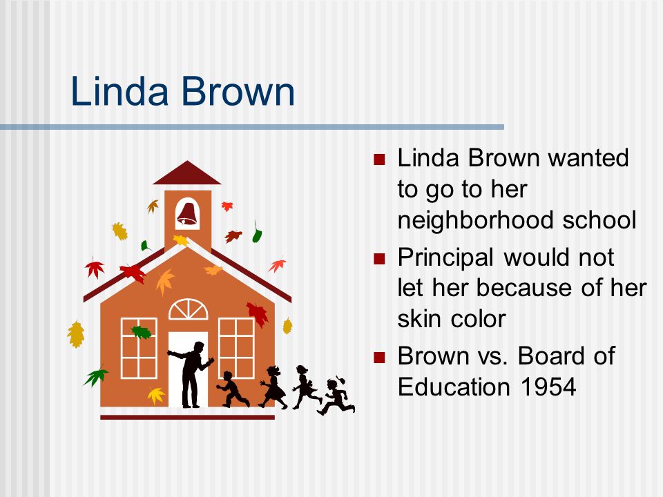 Linda Brown Linda Brown wanted to go to her neighborhood school Principal would not let her because of her skin color Brown vs.