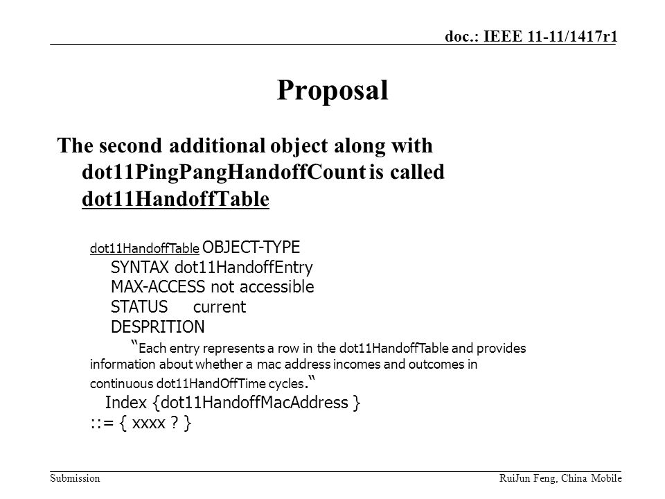 Submission doc.: IEEE 11-11/1417r1 RuiJun Feng, China Mobile Proposal The second additional object along with dot11PingPangHandoffCount is called dot11HandoffTable dot11HandoffTable OBJECT-TYPE SYNTAX dot11HandoffEntry MAX-ACCESS not accessible STATUS current DESPRITION Each entry represents a row in the dot11HandoffTable and provides information about whether a mac address incomes and outcomes in continuous dot11HandOffTime cycles. Index {dot11HandoffMacAddress } ::= { xxxx .