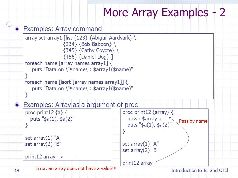 Introduction to Tcl and OTcl14 More Array Examples - 2 array set array1 [list {123} {Abigail Aardvark} \ {234} {Bob Baboon} \ {345} {Cathy Coyote} \ {456} {Daniel Dog} ] foreach name [array names array1] { puts Data on \ $name\ : $array1($name) } foreach name [lsort [array names array1]] { puts Data on \ $name\ : $array1($name) } Examples: Array command Examples: Array as a argument of proc proc print12 {a} { puts $a(1), $a(2) } set array(1) A set array(2) B print12 array proc print12 {array} { upvar $array a puts $a(1), $a(2) } set array(1) A set array(2) B print12 array Error: an array does not have a value!!.