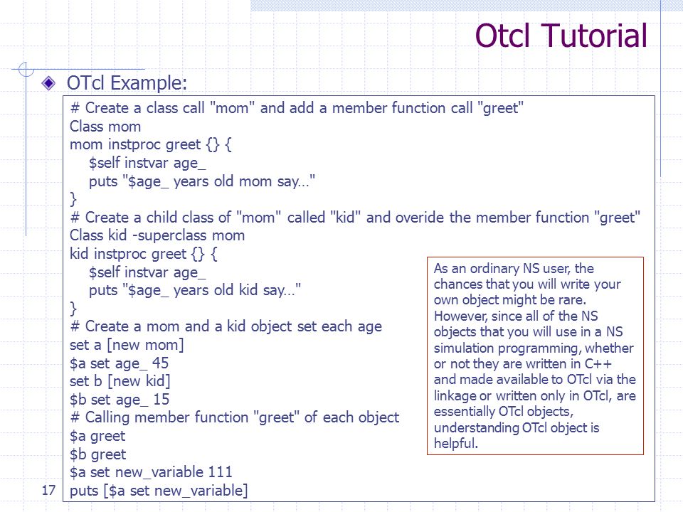 Introduction to Tcl and OTcl17 Otcl Tutorial OTcl Example: # Create a class call mom and add a member function call greet Class mom mom instproc greet {} { $self instvar age_ puts $age_ years old mom say… } # Create a child class of mom called kid and overide the member function greet Class kid -superclass mom kid instproc greet {} { $self instvar age_ puts $age_ years old kid say… } # Create a mom and a kid object set each age set a [new mom] $a set age_ 45 set b [new kid] $b set age_ 15 # Calling member function greet of each object $a greet $b greet $a set new_variable 111 puts [$a set new_variable] As an ordinary NS user, the chances that you will write your own object might be rare.