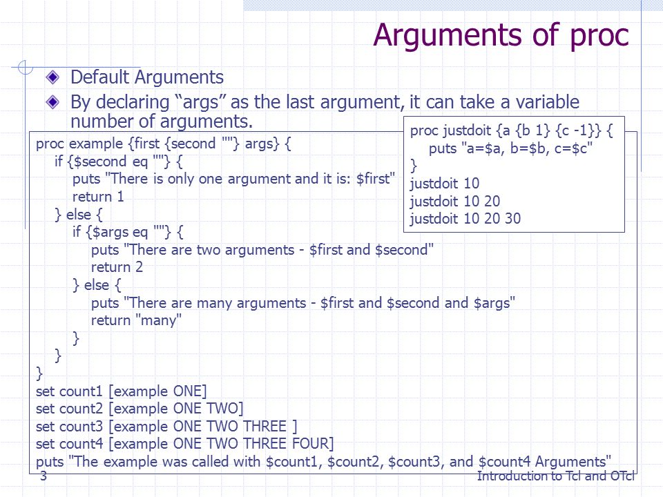 Introduction to Tcl and OTcl3 Arguments of proc Default Arguments By declaring args as the last argument, it can take a variable number of arguments.