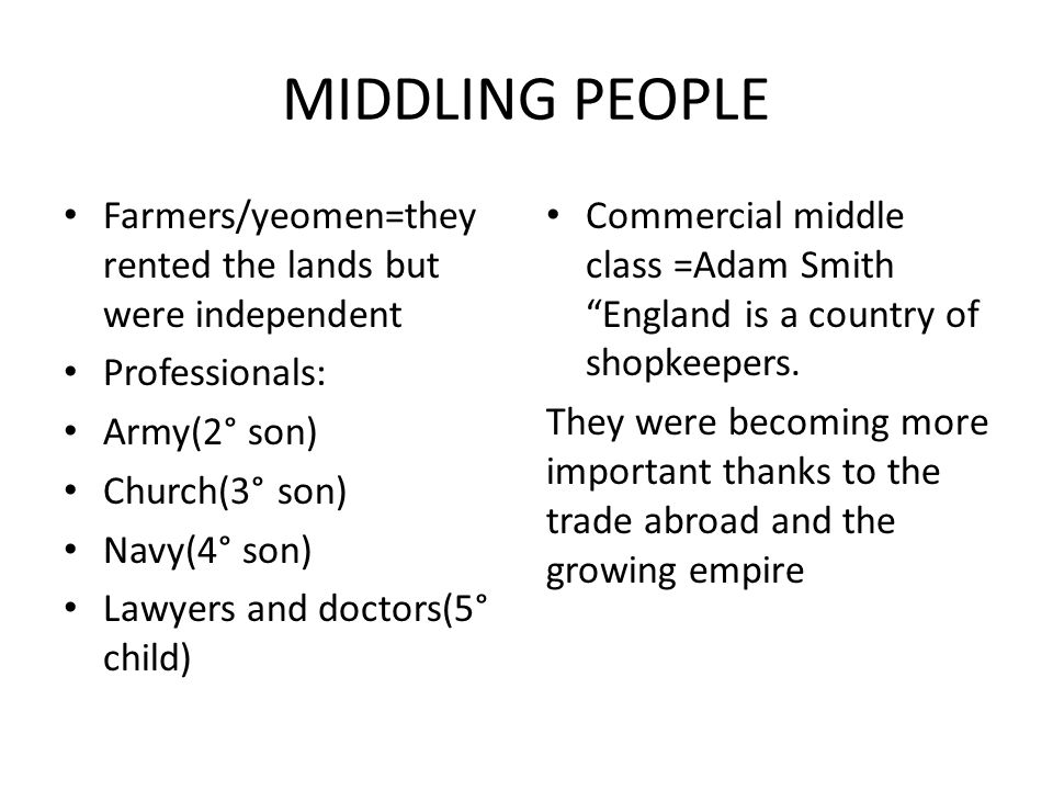 MIDDLING PEOPLE Farmers/yeomen=they rented the lands but were independent Professionals: Army(2° son) Church(3° son) Navy(4° son) Lawyers and doctors(5° child) Commercial middle class =Adam Smith England is a country of shopkeepers.