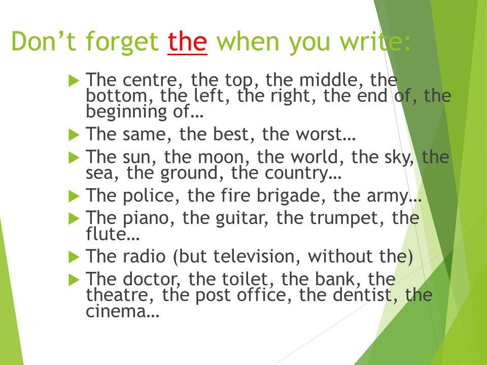 Don’t forget the when you write:  The centre, the top, the middle, the bottom, the left, the right, the end of, the beginning of…  The same, the best, the worst…  The sun, the moon, the world, the sky, the sea, the ground, the country…  The police, the fire brigade, the army…  The piano, the guitar, the trumpet, the flute…  The radio (but television, without the)  The doctor, the toilet, the bank, the theatre, the post office, the dentist, the cinema…