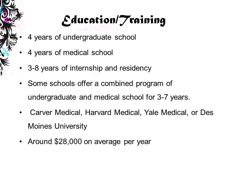 Education/Training 4 years of undergraduate school 4 years of medical school 3-8 years of internship and residency Some schools offer a combined program of undergraduate and medical school for 3-7 years.