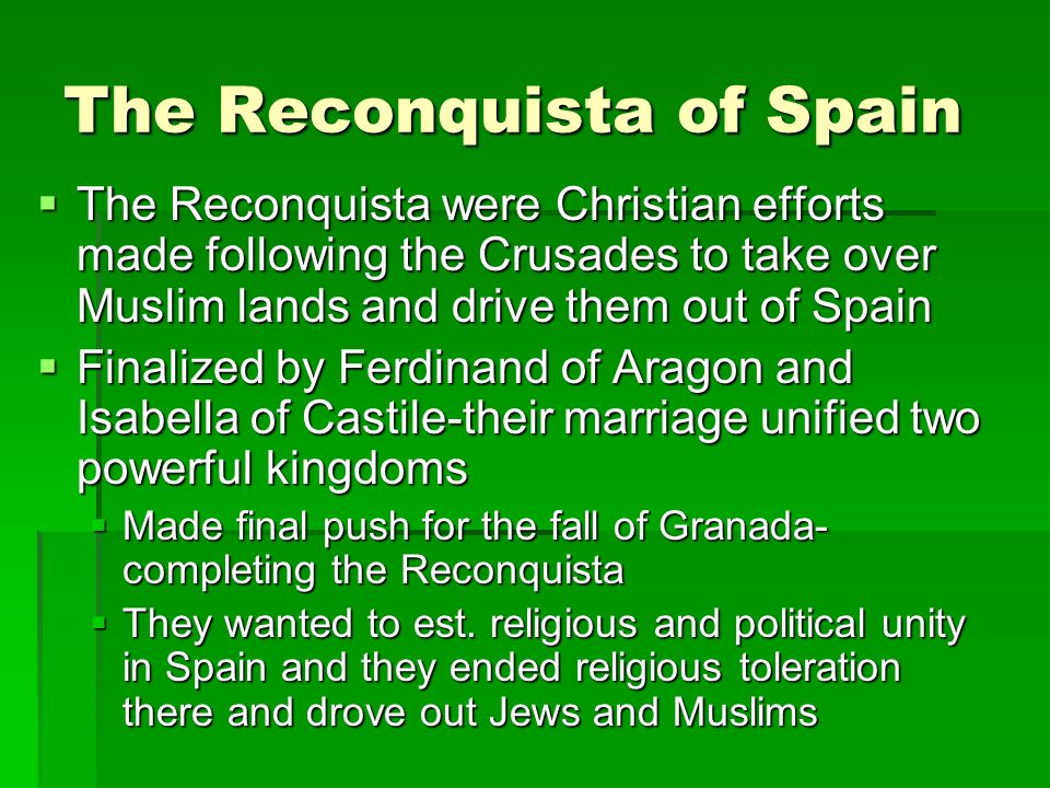 The Reconquista of Spain  The Reconquista were Christian efforts made following the Crusades to take over Muslim lands and drive them out of Spain  Finalized by Ferdinand of Aragon and Isabella of Castile-their marriage unified two powerful kingdoms  Made final push for the fall of Granada- completing the Reconquista  They wanted to est.
