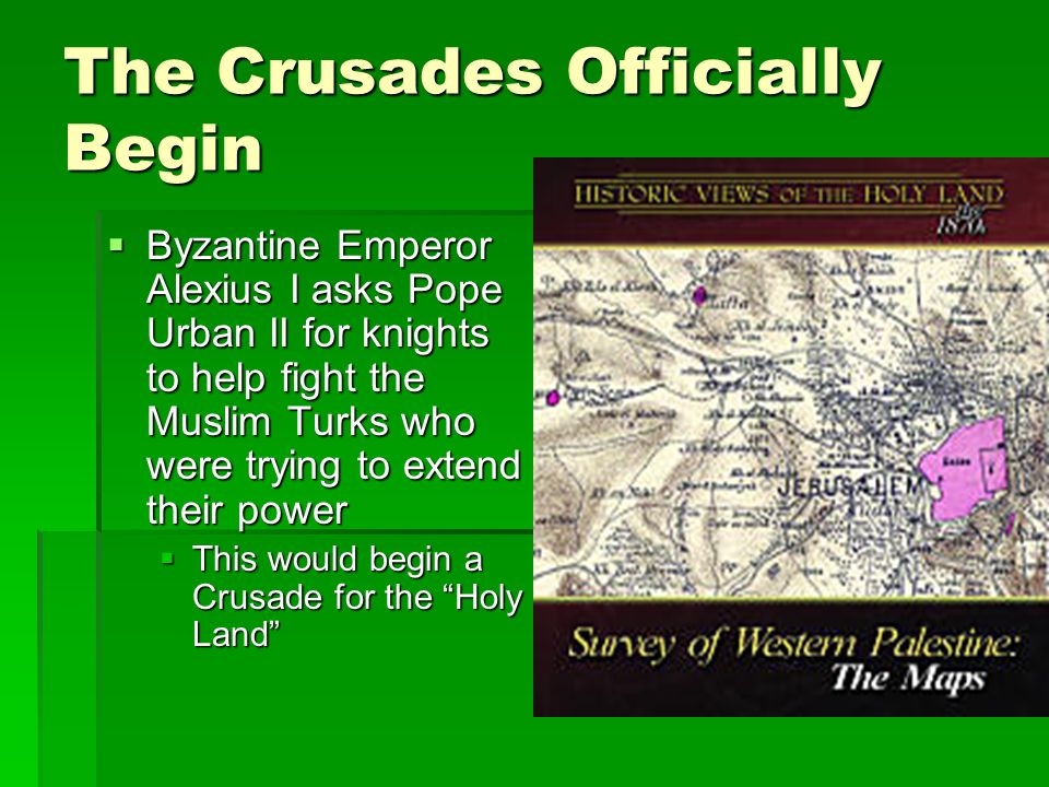 The Crusades Officially Begin  Byzantine Emperor Alexius I asks Pope Urban II for knights to help fight the Muslim Turks who were trying to extend their power  This would begin a Crusade for the Holy Land