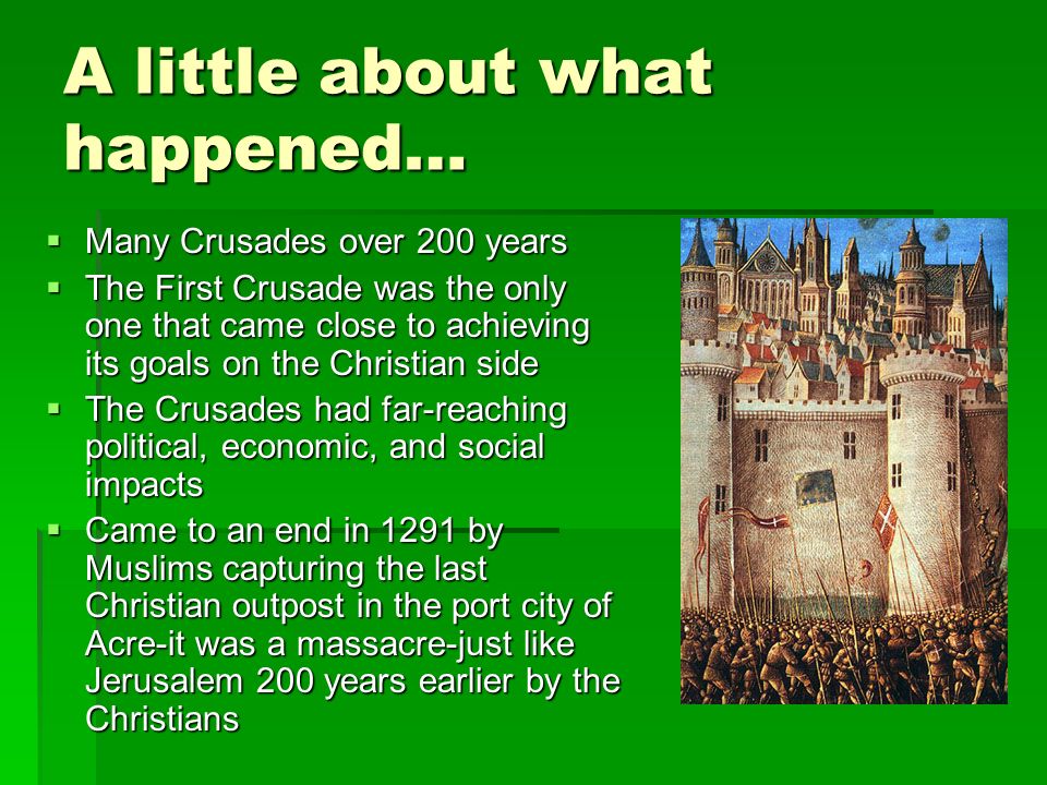 A little about what happened…  Many Crusades over 200 years  The First Crusade was the only one that came close to achieving its goals on the Christian side  The Crusades had far-reaching political, economic, and social impacts  Came to an end in 1291 by Muslims capturing the last Christian outpost in the port city of Acre-it was a massacre-just like Jerusalem 200 years earlier by the Christians