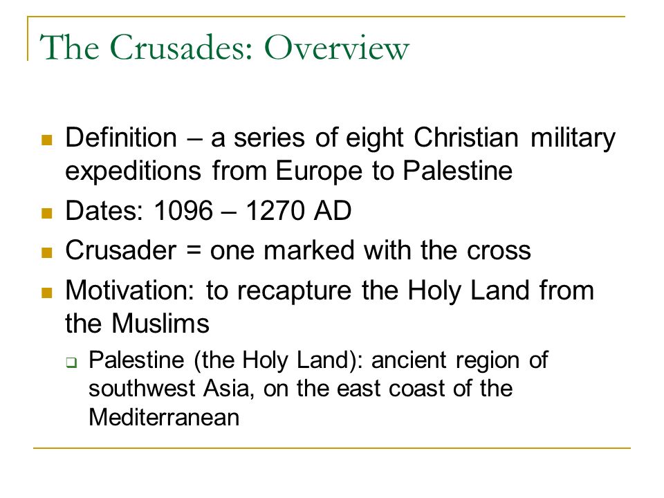 The Crusades: Overview Definition – a series of eight Christian military expeditions from Europe to Palestine Dates: 1096 – 1270 AD Crusader = one marked with the cross Motivation: to recapture the Holy Land from the Muslims  Palestine (the Holy Land): ancient region of southwest Asia, on the east coast of the Mediterranean