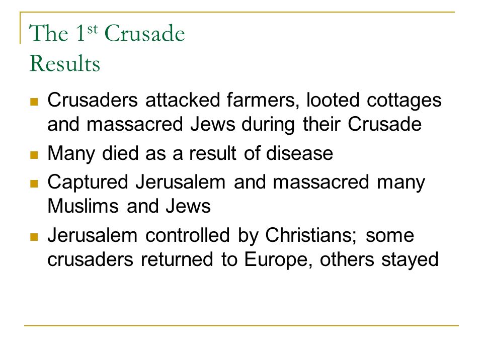 The 1 st Crusade Results Crusaders attacked farmers, looted cottages and massacred Jews during their Crusade Many died as a result of disease Captured Jerusalem and massacred many Muslims and Jews Jerusalem controlled by Christians; some crusaders returned to Europe, others stayed