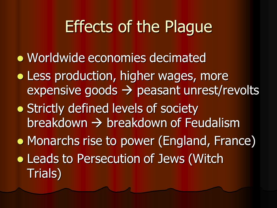 Effects of the Plague Worldwide economies decimated Worldwide economies decimated Less production, higher wages, more expensive goods  peasant unrest/revolts Less production, higher wages, more expensive goods  peasant unrest/revolts Strictly defined levels of society breakdown  breakdown of Feudalism Strictly defined levels of society breakdown  breakdown of Feudalism Monarchs rise to power (England, France) Monarchs rise to power (England, France) Leads to Persecution of Jews (Witch Trials) Leads to Persecution of Jews (Witch Trials)