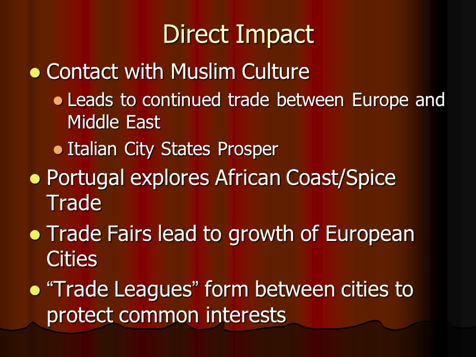 Direct Impact Contact with Muslim Culture Contact with Muslim Culture Leads to continued trade between Europe and Middle East Leads to continued trade between Europe and Middle East Italian City States Prosper Italian City States Prosper Portugal explores African Coast/Spice Trade Portugal explores African Coast/Spice Trade Trade Fairs lead to growth of European Cities Trade Fairs lead to growth of European Cities Trade Leagues form between cities to protect common interests Trade Leagues form between cities to protect common interests