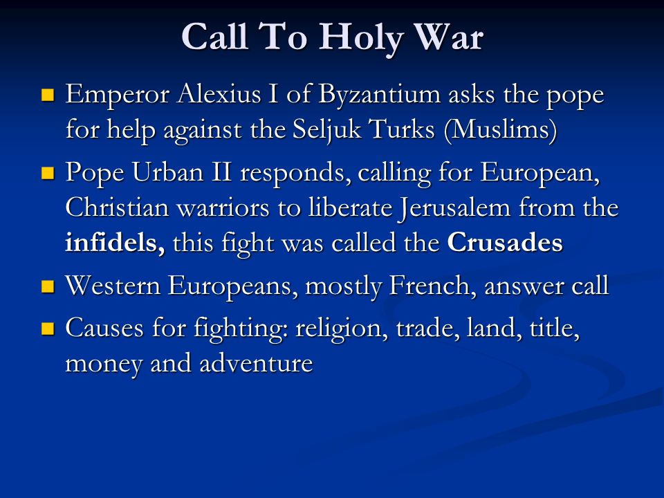 Call To Holy War Emperor Alexius I of Byzantium asks the pope for help against the Seljuk Turks (Muslims) Emperor Alexius I of Byzantium asks the pope for help against the Seljuk Turks (Muslims) Pope Urban II responds, calling for European, Christian warriors to liberate Jerusalem from the infidels, this fight was called the Crusades Pope Urban II responds, calling for European, Christian warriors to liberate Jerusalem from the infidels, this fight was called the Crusades Western Europeans, mostly French, answer call Western Europeans, mostly French, answer call Causes for fighting: religion, trade, land, title, money and adventure Causes for fighting: religion, trade, land, title, money and adventure