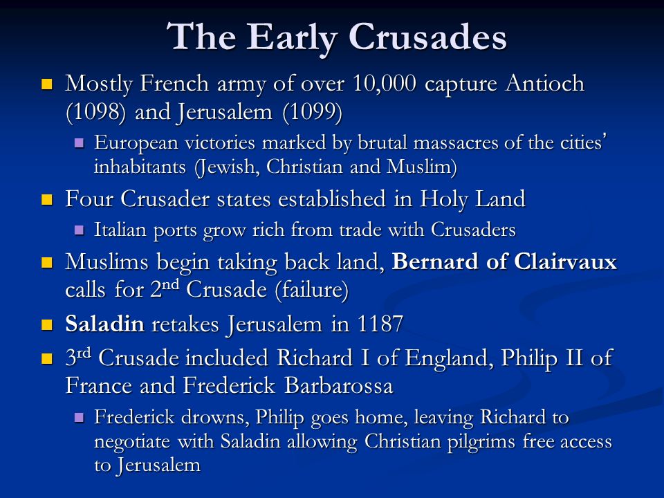 The Early Crusades Mostly French army of over 10,000 capture Antioch (1098) and Jerusalem (1099) Mostly French army of over 10,000 capture Antioch (1098) and Jerusalem (1099) European victories marked by brutal massacres of the cities ’ inhabitants (Jewish, Christian and Muslim) European victories marked by brutal massacres of the cities ’ inhabitants (Jewish, Christian and Muslim) Four Crusader states established in Holy Land Four Crusader states established in Holy Land Italian ports grow rich from trade with Crusaders Italian ports grow rich from trade with Crusaders Muslims begin taking back land, Bernard of Clairvaux calls for 2 nd Crusade (failure) Muslims begin taking back land, Bernard of Clairvaux calls for 2 nd Crusade (failure) Saladin retakes Jerusalem in 1187 Saladin retakes Jerusalem in rd Crusade included Richard I of England, Philip II of France and Frederick Barbarossa 3 rd Crusade included Richard I of England, Philip II of France and Frederick Barbarossa Frederick drowns, Philip goes home, leaving Richard to negotiate with Saladin allowing Christian pilgrims free access to Jerusalem Frederick drowns, Philip goes home, leaving Richard to negotiate with Saladin allowing Christian pilgrims free access to Jerusalem