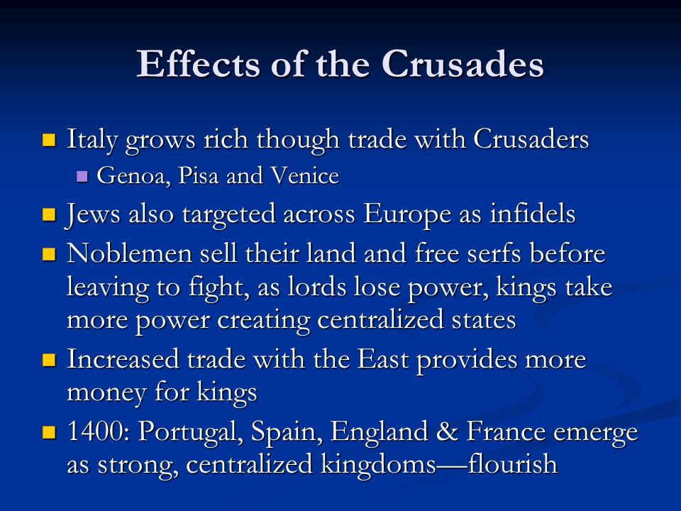 Effects of the Crusades Italy grows rich though trade with Crusaders Italy grows rich though trade with Crusaders Genoa, Pisa and Venice Genoa, Pisa and Venice Jews also targeted across Europe as infidels Jews also targeted across Europe as infidels Noblemen sell their land and free serfs before leaving to fight, as lords lose power, kings take more power creating centralized states Noblemen sell their land and free serfs before leaving to fight, as lords lose power, kings take more power creating centralized states Increased trade with the East provides more money for kings Increased trade with the East provides more money for kings 1400: Portugal, Spain, England & France emerge as strong, centralized kingdoms—flourish 1400: Portugal, Spain, England & France emerge as strong, centralized kingdoms—flourish