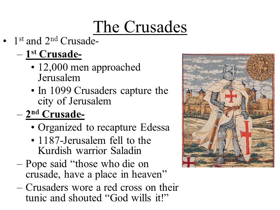 The Crusades 1 st and 2 nd Crusade- –1 st Crusade- 12,000 men approached Jerusalem In 1099 Crusaders capture the city of Jerusalem –2 nd Crusade- Organized to recapture Edessa 1187-Jerusalem fell to the Kurdish warrior Saladin –Pope said those who die on crusade, have a place in heaven –Crusaders wore a red cross on their tunic and shouted God wills it!