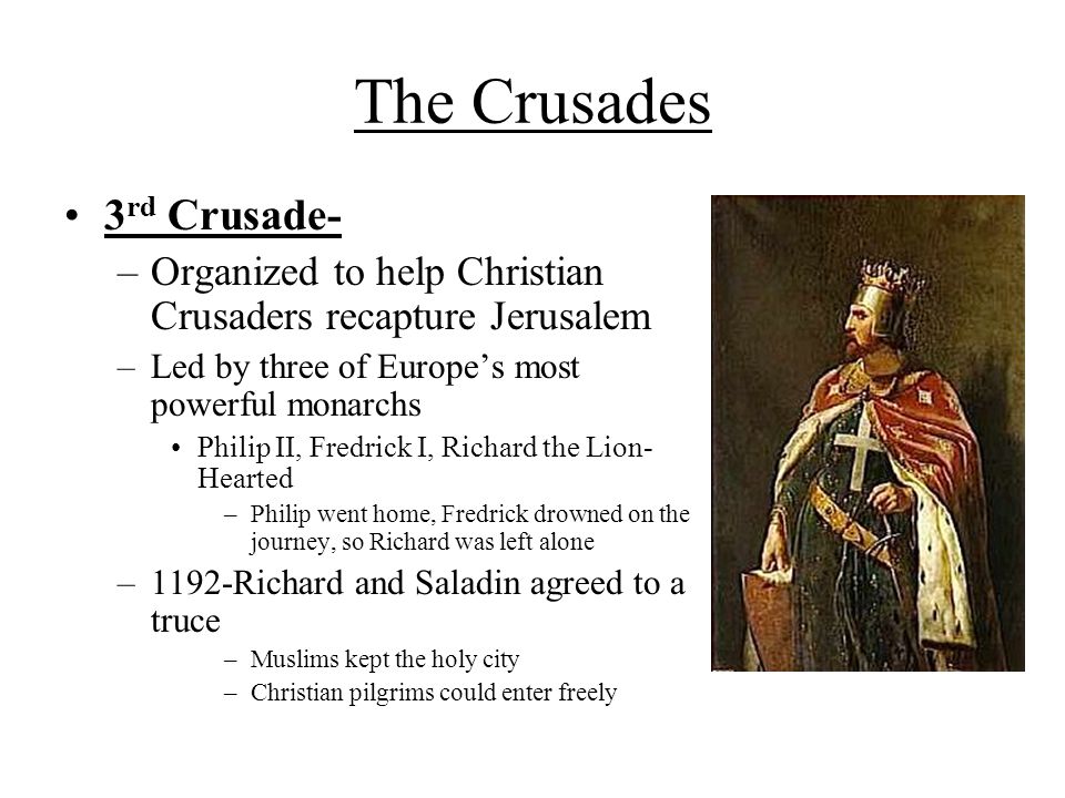 The Crusades 3 rd Crusade- –Organized to help Christian Crusaders recapture Jerusalem –Led by three of Europe’s most powerful monarchs Philip II, Fredrick I, Richard the Lion- Hearted –Philip went home, Fredrick drowned on the journey, so Richard was left alone –1192-Richard and Saladin agreed to a truce –Muslims kept the holy city –Christian pilgrims could enter freely