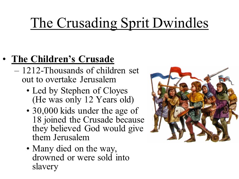 The Crusading Sprit Dwindles The Children’s Crusade –1212-Thousands of children set out to overtake Jerusalem Led by Stephen of Cloyes (He was only 12 Years old) 30,000 kids under the age of 18 joined the Crusade because they believed God would give them Jerusalem Many died on the way, drowned or were sold into slavery