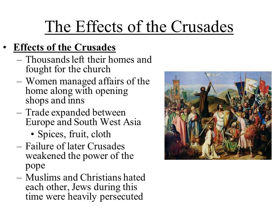 The Effects of the Crusades Effects of the Crusades –Thousands left their homes and fought for the church –Women managed affairs of the home along with opening shops and inns –Trade expanded between Europe and South West Asia Spices, fruit, cloth –Failure of later Crusades weakened the power of the pope –Muslims and Christians hated each other, Jews during this time were heavily persecuted