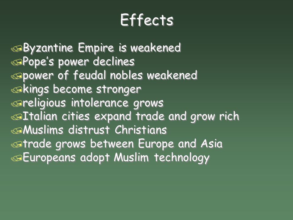 Effects / Byzantine Empire is weakened / Pope’s power declines / power of feudal nobles weakened / kings become stronger / religious intolerance grows / Italian cities expand trade and grow rich / Muslims distrust Christians / trade grows between Europe and Asia / Europeans adopt Muslim technology / Byzantine Empire is weakened / Pope’s power declines / power of feudal nobles weakened / kings become stronger / religious intolerance grows / Italian cities expand trade and grow rich / Muslims distrust Christians / trade grows between Europe and Asia / Europeans adopt Muslim technology
