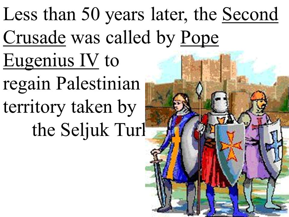 Less than 50 years later, the Second Crusade was called by Pope Eugenius IV to regain Palestinian territory taken by the Seljuk Turks.