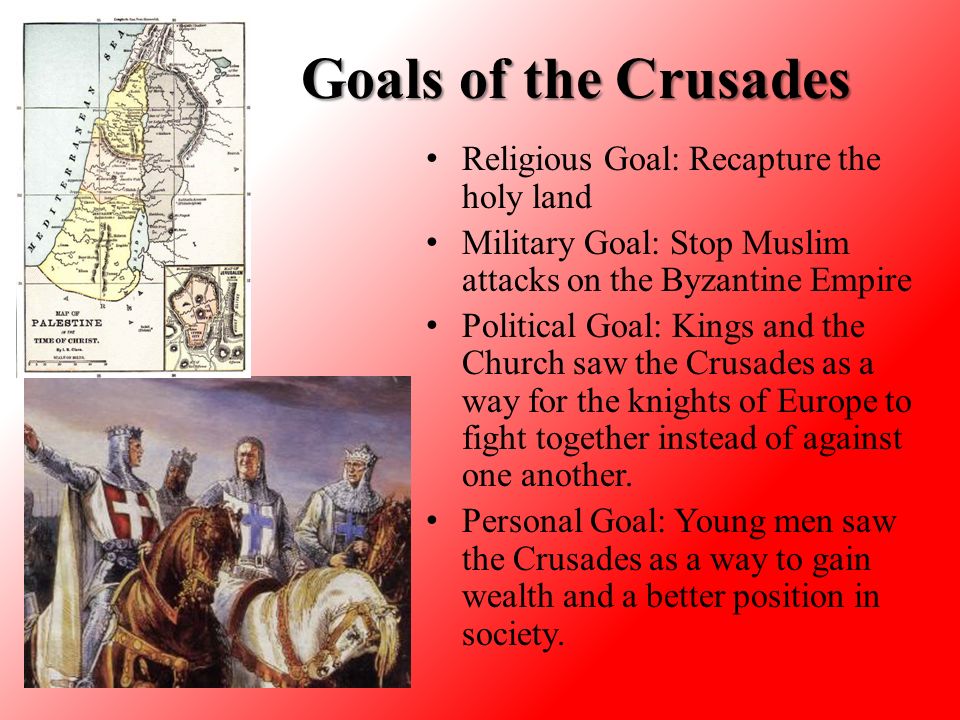 Goals of the Crusades Religious Goal: Recapture the holy land Military Goal: Stop Muslim attacks on the Byzantine Empire Political Goal: Kings and the Church saw the Crusades as a way for the knights of Europe to fight together instead of against one another.