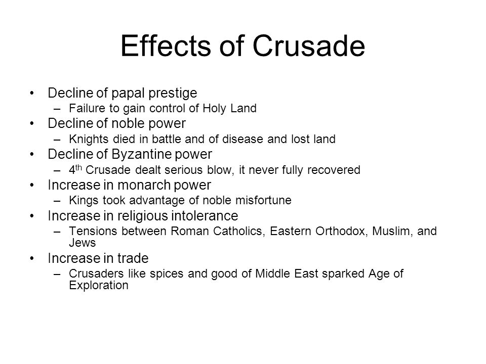 Effects of Crusade Decline of papal prestige –Failure to gain control of Holy Land Decline of noble power –Knights died in battle and of disease and lost land Decline of Byzantine power –4 th Crusade dealt serious blow, it never fully recovered Increase in monarch power –Kings took advantage of noble misfortune Increase in religious intolerance –Tensions between Roman Catholics, Eastern Orthodox, Muslim, and Jews Increase in trade –Crusaders like spices and good of Middle East sparked Age of Exploration