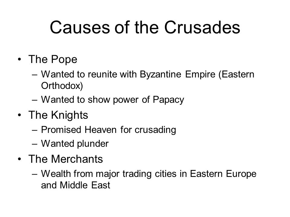 Causes of the Crusades The Pope –Wanted to reunite with Byzantine Empire (Eastern Orthodox) –Wanted to show power of Papacy The Knights –Promised Heaven for crusading –Wanted plunder The Merchants –Wealth from major trading cities in Eastern Europe and Middle East