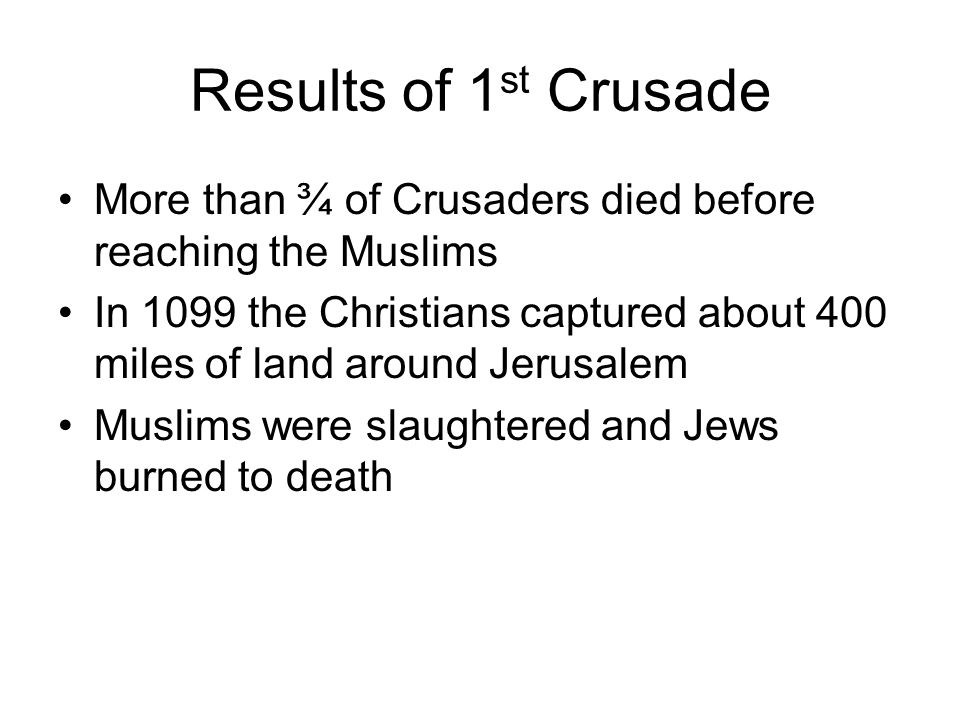 Results of 1 st Crusade More than ¾ of Crusaders died before reaching the Muslims In 1099 the Christians captured about 400 miles of land around Jerusalem Muslims were slaughtered and Jews burned to death