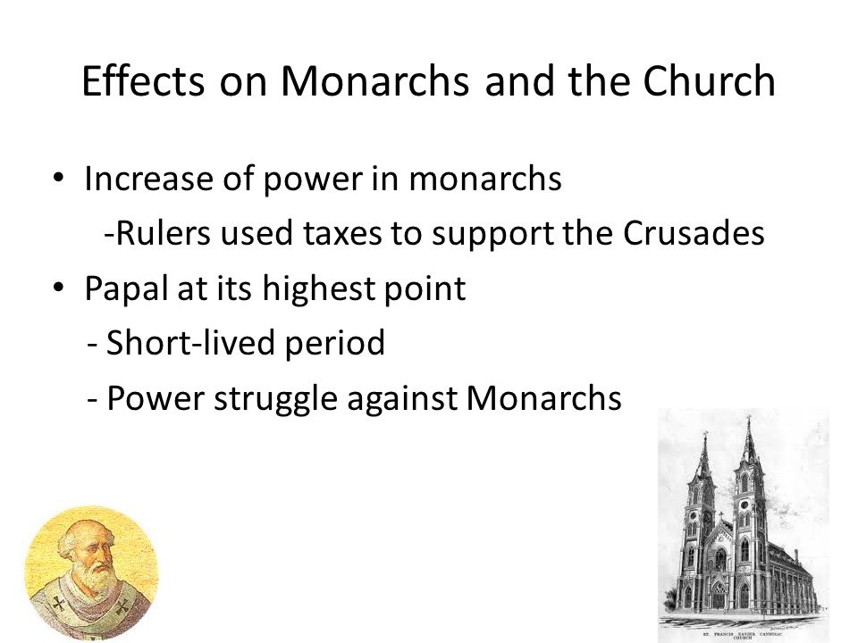 Effects on Monarchs and the Church Increase of power in monarchs -Rulers used taxes to support the Crusades Papal at its highest point - Short-lived period - Power struggle against Monarchs