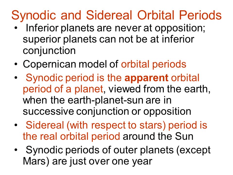 Synodic and Sidereal Orbital Periods Inferior planets are never at opposition; superior planets can not be at inferior conjunction Copernican model of orbital periods Synodic period is the apparent orbital period of a planet, viewed from the earth, when the earth-planet-sun are in successive conjunction or opposition Sidereal (with respect to stars) period is the real orbital period around the Sun Synodic periods of outer planets (except Mars) are just over one year