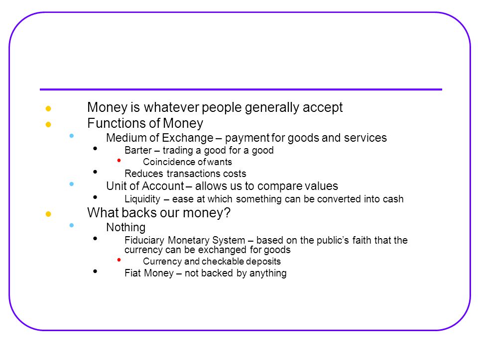 Money is whatever people generally accept Functions of Money Medium of Exchange – payment for goods and services Barter – trading a good for a good Coincidence of wants Reduces transactions costs Unit of Account – allows us to compare values Liquidity – ease at which something can be converted into cash What backs our money.
