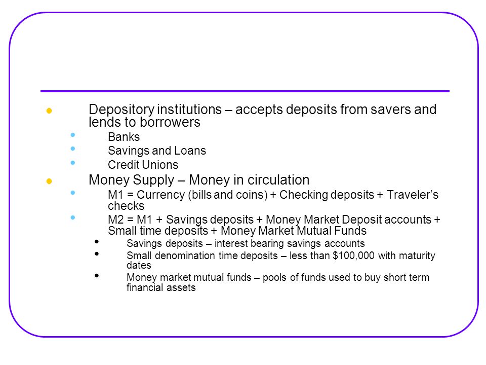 Depository institutions – accepts deposits from savers and lends to borrowers Banks Savings and Loans Credit Unions Money Supply – Money in circulation M1 = Currency (bills and coins) + Checking deposits + Traveler’s checks M2 = M1 + Savings deposits + Money Market Deposit accounts + Small time deposits + Money Market Mutual Funds Savings deposits – interest bearing savings accounts Small denomination time deposits – less than $100,000 with maturity dates Money market mutual funds – pools of funds used to buy short term financial assets