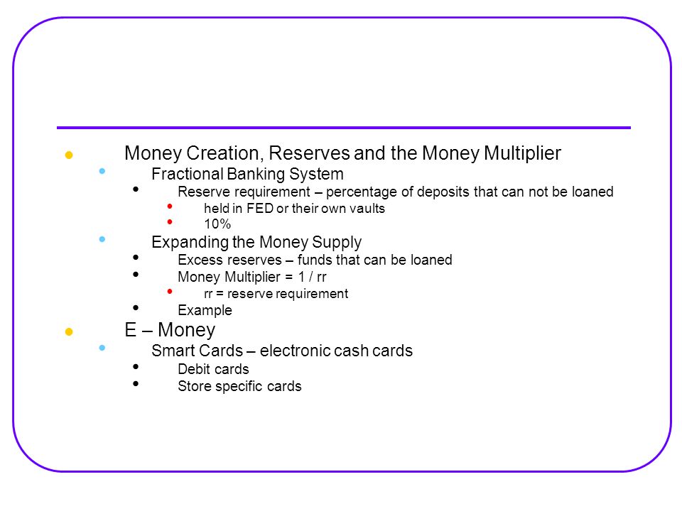 Money Creation, Reserves and the Money Multiplier Fractional Banking System Reserve requirement – percentage of deposits that can not be loaned held in FED or their own vaults 10% Expanding the Money Supply Excess reserves – funds that can be loaned Money Multiplier = 1 / rr rr = reserve requirement Example E – Money Smart Cards – electronic cash cards Debit cards Store specific cards