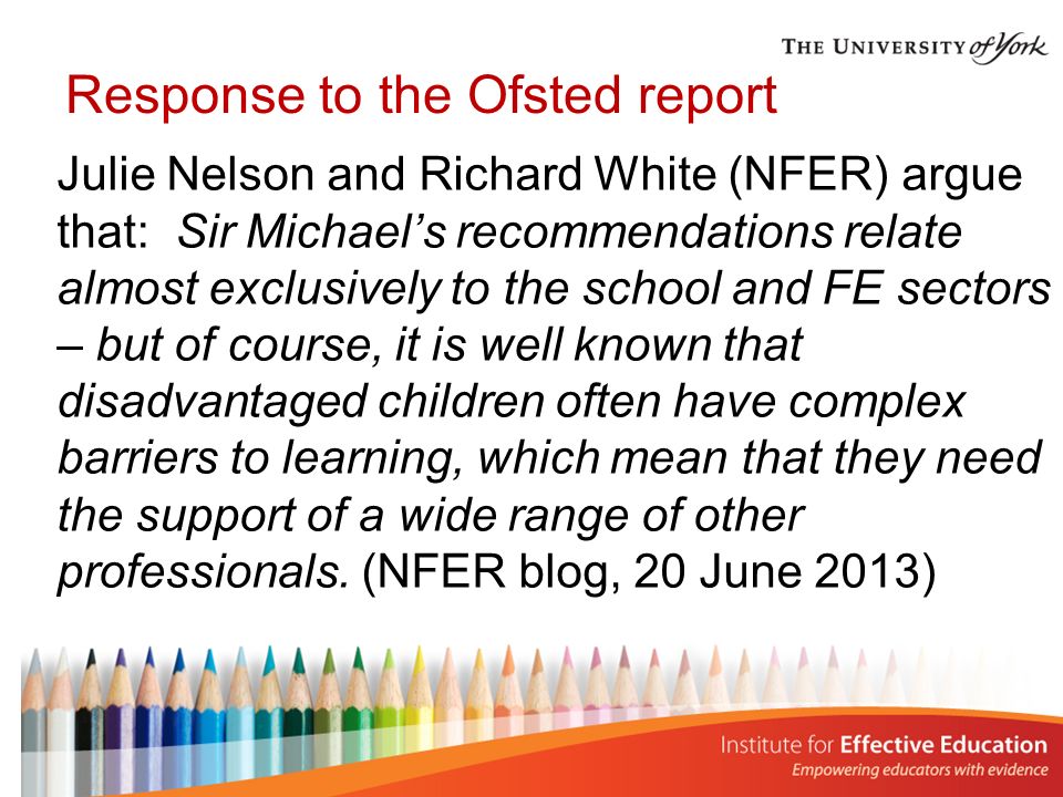 Response to the Ofsted report Julie Nelson and Richard White (NFER) argue that: Sir Michael’s recommendations relate almost exclusively to the school and FE sectors – but of course, it is well known that disadvantaged children often have complex barriers to learning, which mean that they need the support of a wide range of other professionals.