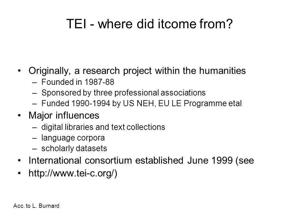 Originally, a research project within the humanities –Founded in –Sponsored by three professional associations –Funded by US NEH, EU LE Programme etal Major influences –digital libraries and text collections –language corpora –scholarly datasets International consortium established June 1999 (see   TEI - where did itcome from.
