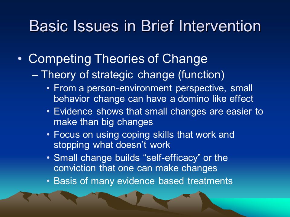 Basic Issues in Brief Intervention Competing Theories of Change –Theory of strategic change (function) From a person-environment perspective, small behavior change can have a domino like effect Evidence shows that small changes are easier to make than big changes Focus on using coping skills that work and stopping what doesn’t work Small change builds self-efficacy or the conviction that one can make changes Basis of many evidence based treatments