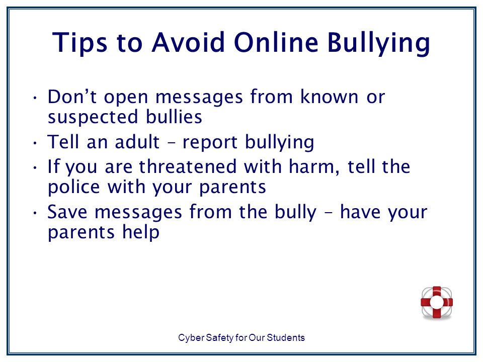 Tips to Avoid Online Bullying Don’t open messages from known or suspected bullies Tell an adult – report bullying If you are threatened with harm, tell the police with your parents Save messages from the bully – have your parents help