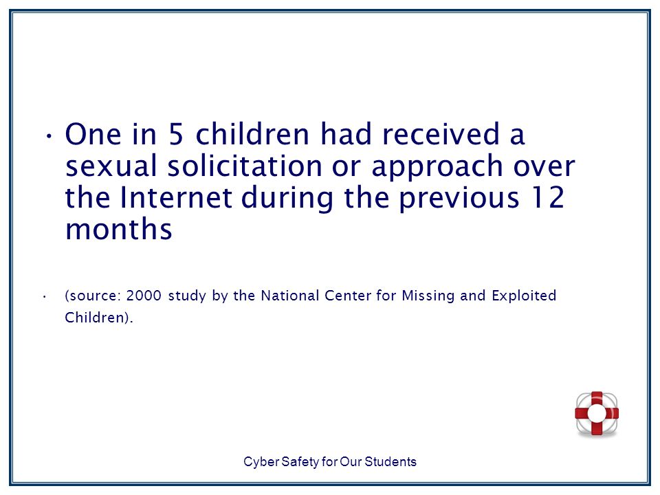 Cyber Safety for Our Students One in 5 children had received a sexual solicitation or approach over the Internet during the previous 12 months (source: 2000 study by the National Center for Missing and Exploited Children).