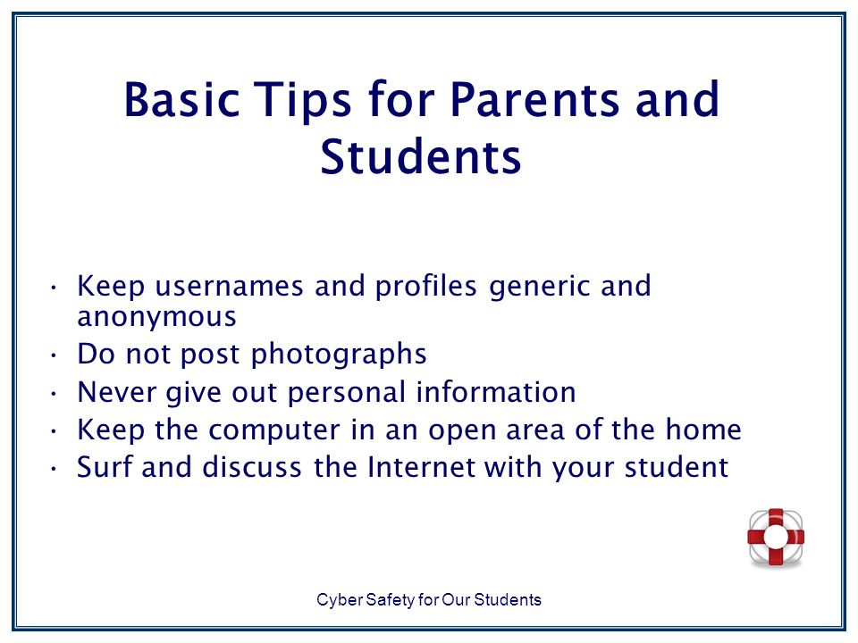Cyber Safety for Our Students Basic Tips for Parents and Students Keep usernames and profiles generic and anonymous Do not post photographs Never give out personal information Keep the computer in an open area of the home Surf and discuss the Internet with your student