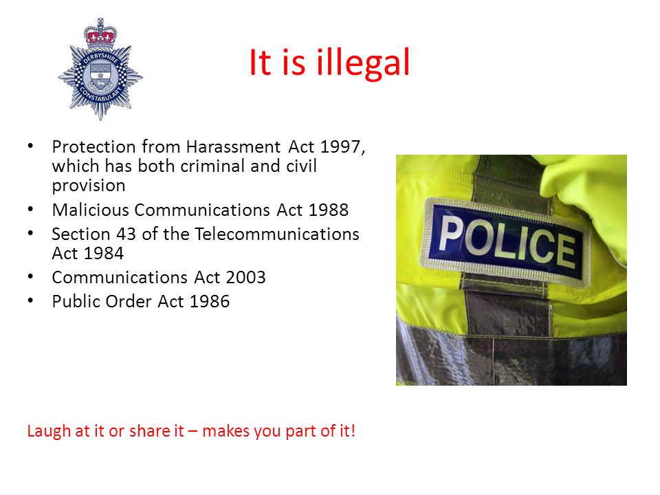 It is illegal Protection from Harassment Act 1997, which has both criminal and civil provision Malicious Communications Act 1988 Section 43 of the Telecommunications Act 1984 Communications Act 2003 Public Order Act 1986 Laugh at it or share it – makes you part of it!
