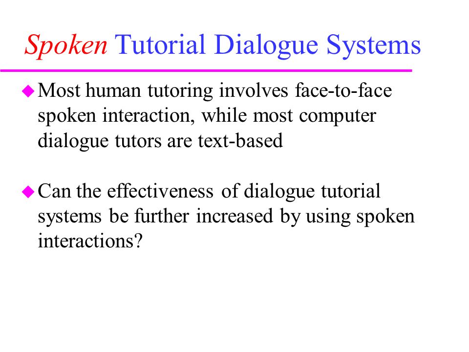 Spoken Tutorial Dialogue Systems  Most human tutoring involves face-to-face spoken interaction, while most computer dialogue tutors are text-based  Can the effectiveness of dialogue tutorial systems be further increased by using spoken interactions