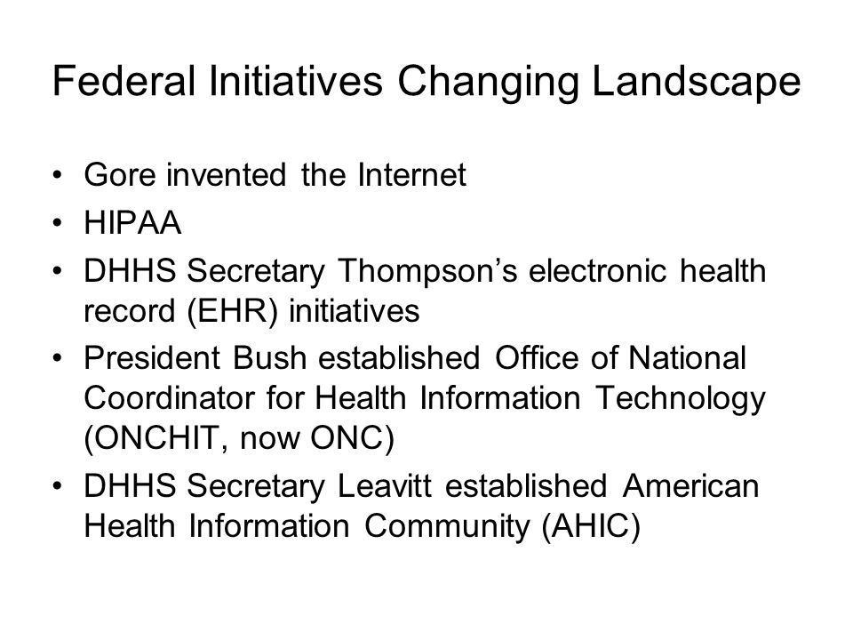 Federal Initiatives Changing Landscape Gore invented the Internet HIPAA DHHS Secretary Thompson’s electronic health record (EHR) initiatives President Bush established Office of National Coordinator for Health Information Technology (ONCHIT, now ONC) DHHS Secretary Leavitt established American Health Information Community (AHIC)