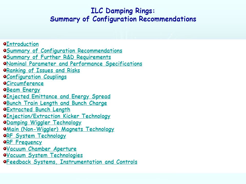 ILC Damping Rings: Summary of Configuration Recommendations Introduction Summary of Configuration Recommendations Summary of Further R&D Requirements Nominal Parameter and Performance Specifications Ranking of Issues and Risks Configuration Couplings Circumference Beam Energy Injected Emittance and Energy Spread Bunch Train Length and Bunch Charge Extracted Bunch Length Injection/Extraction Kicker Technology Damping Wiggler Technology Main (Non-Wiggler) Magnets Technology RF System Technology RF Frequency Vacuum Chamber Aperture Vacuum System Technologies Feedback Systems, Instrumentation and Controls