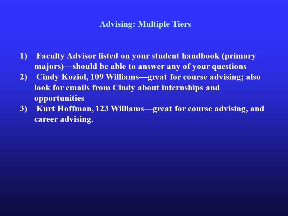 Advising: Multiple Tiers 1) Faculty Advisor listed on your student handbook (primary majors)—should be able to answer any of your questions 2) Cindy Koziol, 109 Williams—great for course advising; also look for  s from Cindy about internships and opportunities 3) Kurt Hoffman, 123 Williams—great for course advising, and career advising.