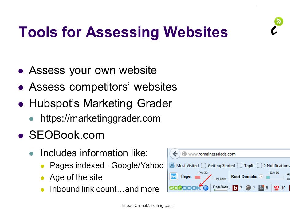 Tools for Assessing Websites ImpactOnlineMarketing.com Assess your own website Assess competitors’ websites Hubspot’s Marketing Grader   SEOBook.com Includes information like: Pages indexed - Google/Yahoo Age of the site Inbound link count…and more
