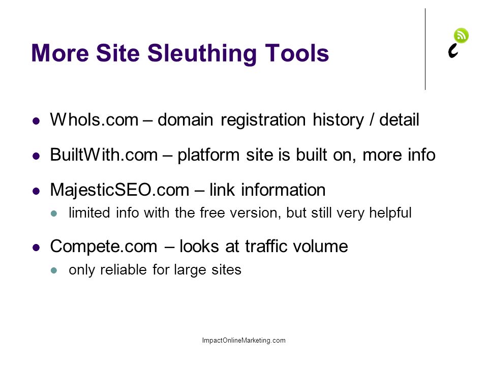 More Site Sleuthing Tools ImpactOnlineMarketing.com WhoIs.com – domain registration history / detail BuiltWith.com – platform site is built on, more info MajesticSEO.com – link information limited info with the free version, but still very helpful Compete.com – looks at traffic volume only reliable for large sites