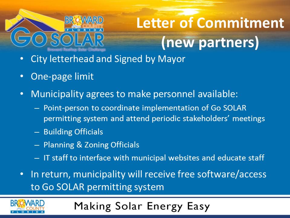 Letter of Commitment (new partners) City letterhead and Signed by Mayor One-page limit Municipality agrees to make personnel available: – Point-person to coordinate implementation of Go SOLAR permitting system and attend periodic stakeholders’ meetings – Building Officials – Planning & Zoning Officials – IT staff to interface with municipal websites and educate staff In return, municipality will receive free software/access to Go SOLAR permitting system