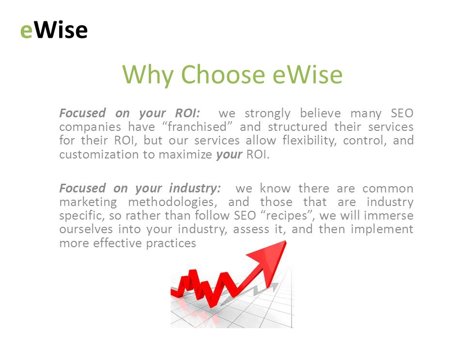 Why Choose eWise eWise Focused on your ROI: we strongly believe many SEO companies have franchised and structured their services for their ROI, but our services allow flexibility, control, and customization to maximize your ROI.