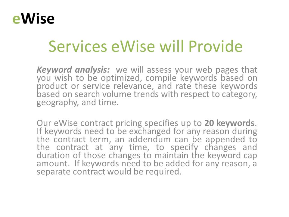 Services eWise will Provide Keyword analysis: we will assess your web pages that you wish to be optimized, compile keywords based on product or service relevance, and rate these keywords based on search volume trends with respect to category, geography, and time.