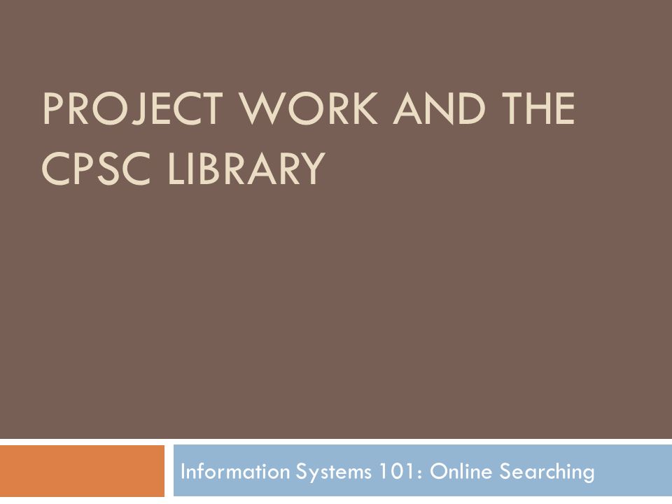 PROJECT WORK AND THE CPSC LIBRARY Information Systems 101: Online Searching